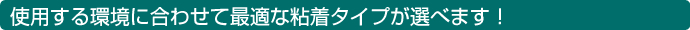 使用する環境に合わせて最適な粘着タイプが選べます！